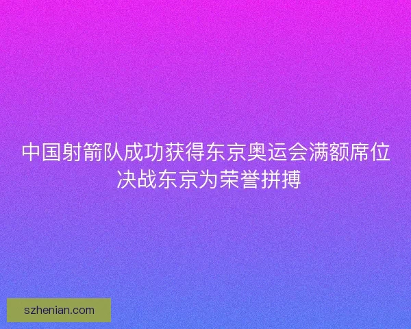 中国射箭队成功获得东京奥运会满额席位 决战东京为荣誉拼搏