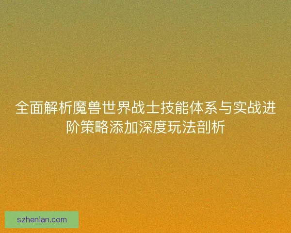 全面解析魔兽世界战士技能体系与实战进阶策略添加深度玩法剖析
