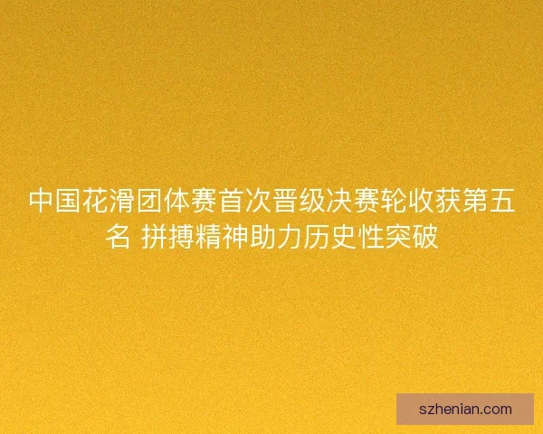 中国花滑团体赛首次晋级决赛轮收获第五名 拼搏精神助力历史性突破