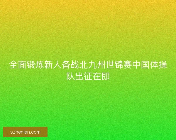 全面锻炼新人备战北九州世锦赛中国体操队出征在即